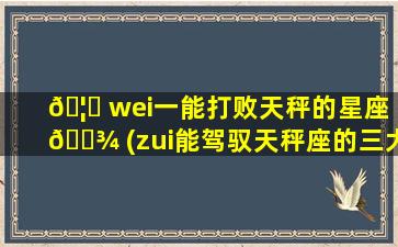 🦄 wei一
能打败天秤的星座 🌾 (zui
能驾驭天秤座的三大星座)